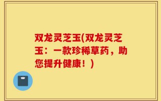 双龙灵芝玉(双龙灵芝玉：一款珍稀草药，助您提升健康！)