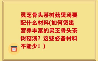 灵芝骨头茶树菇煲汤要配什么材料(如何煲出营养丰富的灵芝骨头茶树菇汤？这些必备材料不能少！)