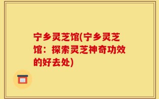 宁乡灵芝馆(宁乡灵芝馆：探索灵芝神奇功效的好去处)