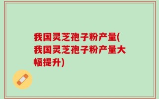 我国灵芝孢子粉产量(我国灵芝孢子粉产量大幅提升)