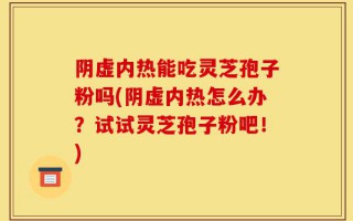 阴虚内热能吃灵芝孢子粉吗(阴虚内热怎么办？试试灵芝孢子粉吧！)