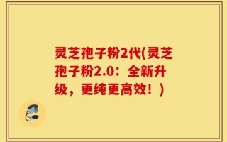 灵芝孢子粉2代(灵芝孢子粉2.0：全新升级，更纯更高效！)