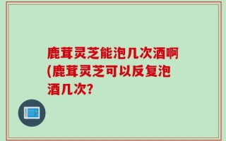 鹿茸灵芝能泡几次酒啊(鹿茸灵芝可以反复泡酒几次？