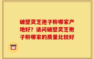 破壁灵芝孢子粉哪家产地好？请问破壁灵芝袍子粉哪家的质量比较好