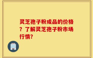 灵芝孢子粉成品的价格？了解灵芝孢子粉市场行情？