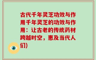 古代千年灵芝功效与作用千年灵芝的功效与作用：让古老的传统药材跨越时空，惠及当代人们)