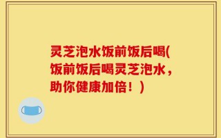 灵芝泡水饭前饭后喝(饭前饭后喝灵芝泡水，助你健康加倍！)