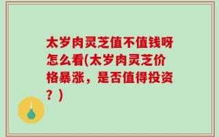 太岁肉灵芝值不值钱呀怎么看(太岁肉灵芝价格暴涨，是否值得投资？)