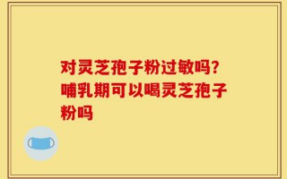对灵芝孢子粉过敏吗？哺乳期可以喝灵芝孢子粉吗