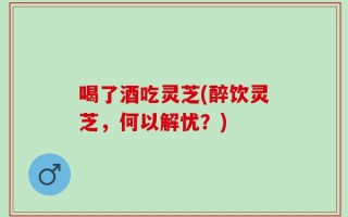 喝了酒吃灵芝(醉饮灵芝，何以解忧？)
