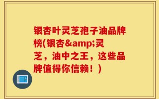 银杏叶灵芝孢子油品牌榜(银杏&灵芝，油中之王，这些品牌值得你信赖！)