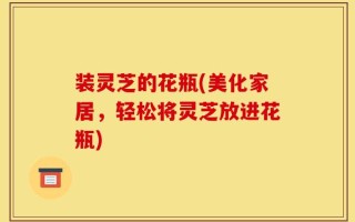 装灵芝的花瓶(美化家居，轻松将灵芝放进花瓶)