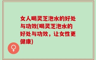 女人喝灵芝泡水的好处与功效(喝灵芝泡水的好处与功效，让女性更健康)