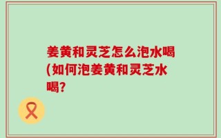 姜黄和灵芝怎么泡水喝(如何泡姜黄和灵芝水喝？