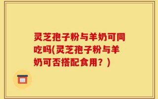 灵芝孢子粉与羊奶可同吃吗(灵芝孢子粉与羊奶可否搭配食用？)