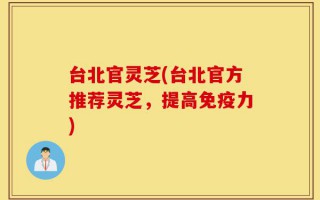 台北官灵芝(台北官方推荐灵芝，提高免疫力)