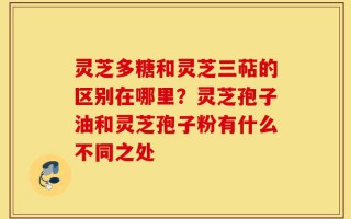 灵芝多糖和灵芝三萜的区别在哪里？灵芝孢子油和灵芝孢子粉有什么不同之处