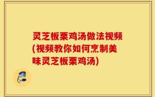 灵芝板栗鸡汤做法视频(视频教你如何烹制美味灵芝板栗鸡汤)