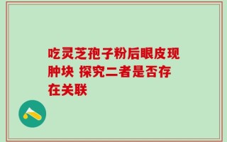 吃灵芝孢子粉后眼皮现肿块 探究二者是否存在关联