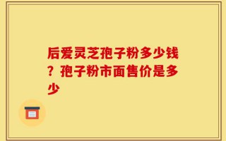 后爱灵芝孢子粉多少钱？孢子粉市面售价是多少
