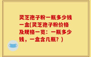 灵芝孢子粉一瓶多少钱一盒(灵芝孢子粉价格及规格一览：一瓶多少钱，一盒含几瓶？)