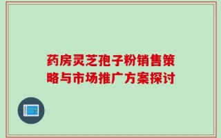 药房灵芝孢子粉销售策略与市场推广方案探讨