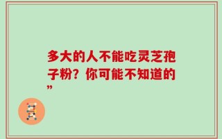 多大的人不能吃灵芝孢子粉？你可能不知道的”