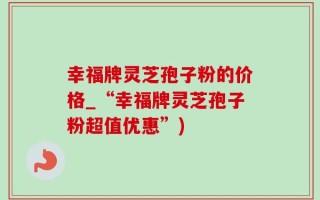 幸福牌灵芝孢子粉的价格_“幸福牌灵芝孢子粉超值优惠”)