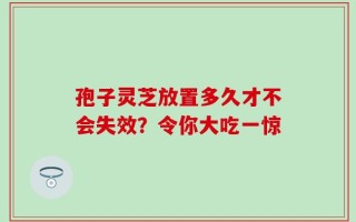 孢子灵芝放置多久才不会失效？令你大吃一惊
