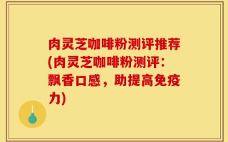 肉灵芝咖啡粉测评推荐(肉灵芝咖啡粉测评：飘香口感，助提高免疫力)