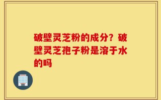 破壁灵芝粉的成分？破壁灵芝孢子粉是溶于水的吗