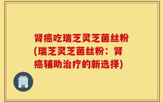 肾癌吃瑞芝灵芝菌丝粉(瑞芝灵芝菌丝粉：肾癌辅助治疗的新选择)