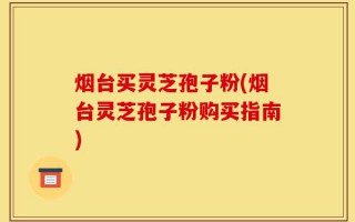 烟台买灵芝孢子粉(烟台灵芝孢子粉购买指南)