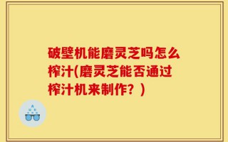 破壁机能磨灵芝吗怎么榨汁(磨灵芝能否通过榨汁机来制作？)