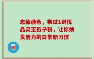 忘掉疲惫，尝试1键优品灵芝孢子粉，让你焕发活力的日常新习惯