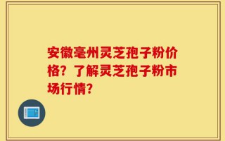 安徽毫州灵芝孢子粉价格？了解灵芝孢子粉市场行情？