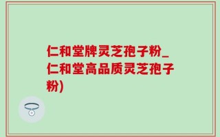 仁和堂牌灵芝孢子粉_仁和堂高品质灵芝孢子粉)