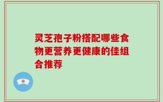 灵芝孢子粉搭配哪些食物更营养更健康的佳组合推荐