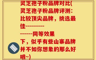 灵芝孢子粉品牌对比(灵芝孢子粉品牌评测：比较顶尖品牌，挑选最佳---------------同等效果下，似乎有些山寨品牌并不如你想象的那么好哦~)