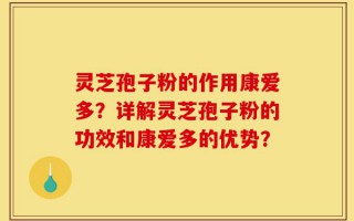灵芝孢子粉的作用康爱多？详解灵芝孢子粉的功效和康爱多的优势？