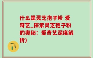 什么是灵芝孢子粉 爱奇艺_探索灵芝孢子粉的奥秘：爱奇艺深度解析)