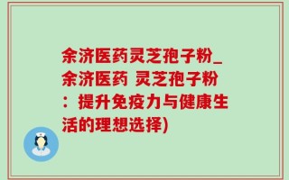 余济医药灵芝孢子粉_余济医药 灵芝孢子粉：提升免疫力与健康生活的理想选择)