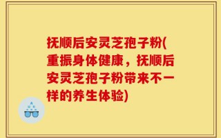 抚顺后安灵芝孢子粉(重振身体健康，抚顺后安灵芝孢子粉带来不一样的养生体验)