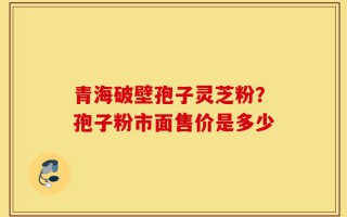 青海破壁孢子灵芝粉？孢子粉市面售价是多少
