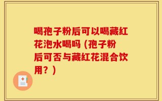 喝孢子粉后可以喝藏红花泡水喝吗 (孢子粉后可否与藏红花混合饮用？)