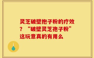 灵芝破壁抱子粉的疗效？“破壁灵芝孢子粉”这玩意真的有用么