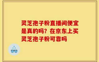 灵芝孢子粉直播间便宜是真的吗？在京东上买灵芝孢子粉可靠吗