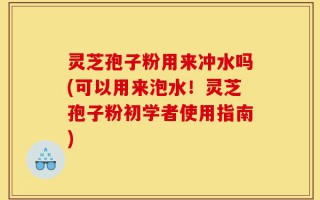 灵芝孢子粉用来冲水吗(可以用来泡水！灵芝孢子粉初学者使用指南)