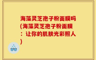 海藻灵芝孢子粉面膜吗(海藻灵芝孢子粉面膜：让你的肌肤光彩照人)