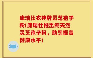 康瑞仕农神牌灵芝孢子粉(康瑞仕推出纯天然灵芝孢子粉，助您提高健康水平)